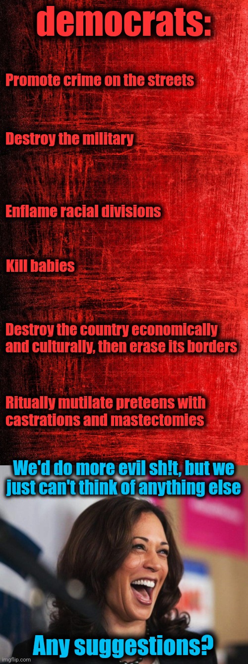 The evil of democrats | democrats:; Promote crime on the streets; Destroy the military; Enflame racial divisions; Kill babies; Destroy the country economically and culturally, then erase its borders; Ritually mutilate preteens with
castrations and mastectomies; We'd do more evil sh!t, but we
just can't think of anything else; Any suggestions? | image tagged in cackling kamala harris,memes,evil,democrats,joe biden,election 2024 | made w/ Imgflip meme maker
