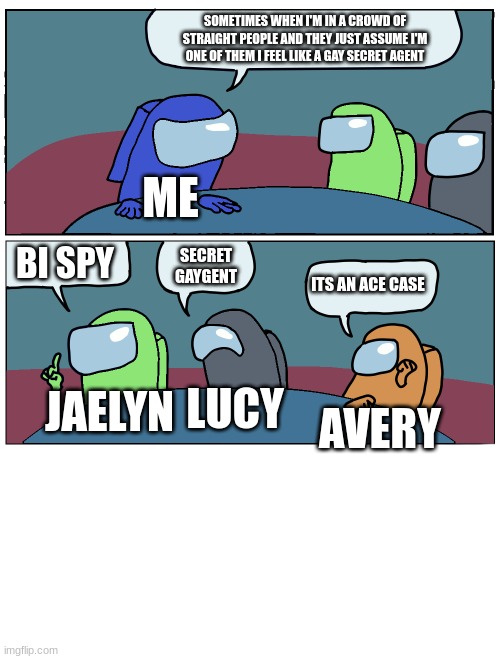 me and my friends | SOMETIMES WHEN I'M IN A CROWD OF STRAIGHT PEOPLE AND THEY JUST ASSUME I'M ONE OF THEM I FEEL LIKE A GAY SECRET AGENT; ME; BI SPY; SECRET GAYGENT; ITS AN ACE CASE; LUCY; JAELYN; AVERY | image tagged in among us meeting | made w/ Imgflip meme maker