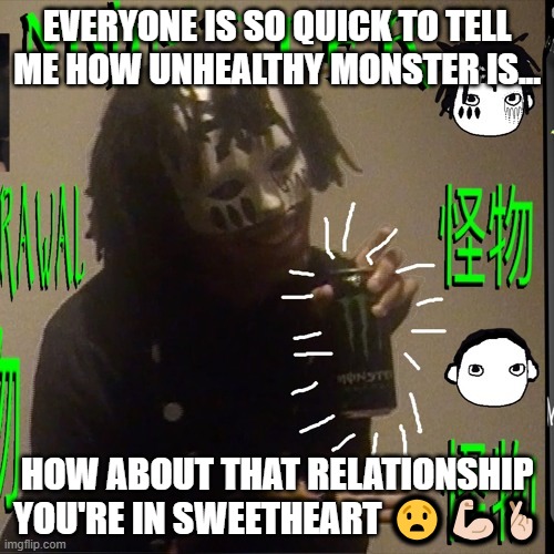 dang | EVERYONE IS SO QUICK TO TELL ME HOW UNHEALTHY MONSTER IS... HOW ABOUT THAT RELATIONSHIP YOU'RE IN SWEETHEART 😧💪🏻🤞🏻 | image tagged in johnnascus monster energy | made w/ Imgflip meme maker
