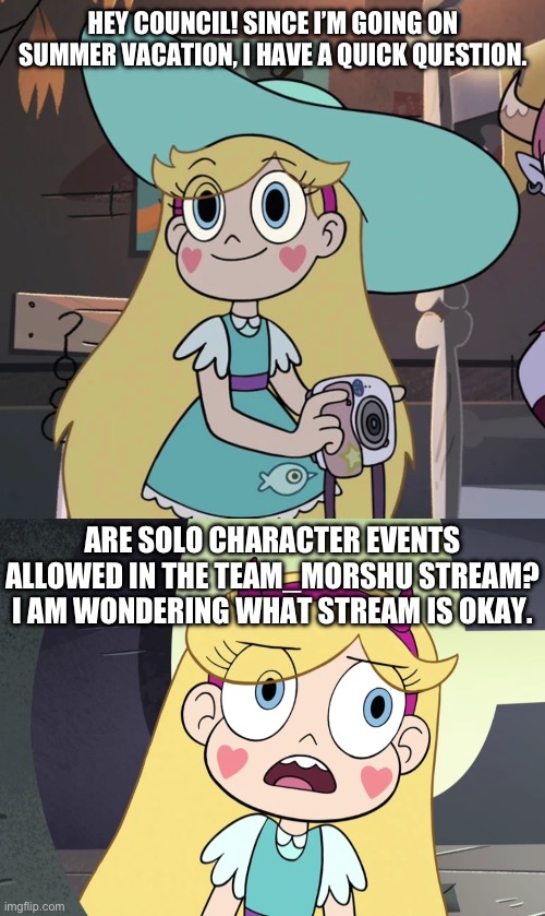 Star’s Question to the Council | HEY COUNCIL! SINCE I’M GOING ON SUMMER VACATION, I HAVE A QUICK QUESTION. ARE SOLO CHARACTER EVENTS ALLOWED IN THE TEAM_MORSHU STREAM? I AM WONDERING WHAT STREAM IS OKAY. | image tagged in star butterfly,star vs the forces of evil | made w/ Imgflip meme maker