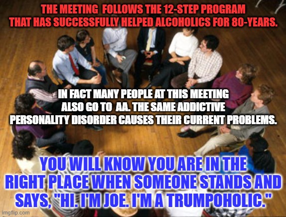 Experts say 94% of th 46-million Americans who meet the diagnostic criteria for addiction, are not in any care program. | THE MEETING  FOLLOWS THE 12-STEP PROGRAM THAT HAS SUCCESSFULLY HELPED ALCOHOLICS FOR 80-YEARS. IN FACT MANY PEOPLE AT THIS MEETING ALSO GO TO  AA. THE SAME ADDICTIVE PERSONALITY DISORDER CAUSES THEIR CURRENT PROBLEMS. YOU WILL KNOW YOU ARE IN THE RIGHT PLACE WHEN SOMEONE STANDS AND SAYS, "HI. I'M JOE. I'M A TRUMPOHOLIC." | image tagged in politics | made w/ Imgflip meme maker
