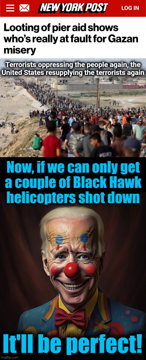 We've seen this before | Terrorists oppressing the people again, the
United States resupplying the terrorists again; Now, if we can only get
a couple of Black Hawk
helicopters shot down; It'll be perfect! | image tagged in memes,black hawk down,terrorists,hamas,gaza,resupply | made w/ Imgflip meme maker