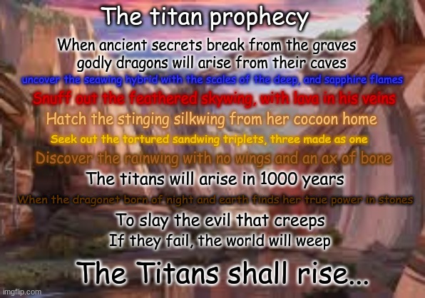 The prophecy for my fanfic WoF book! the Titans will be based off the Kaiju from the Godzilla franchise! | The titan prophecy; When ancient secrets break from the graves; godly dragons will arise from their caves; uncover the seawing hybrid with the scales of the deep, and sapphire flames; Snuff out the feathered skywing, with lava in his veins; Hatch the stinging silkwing from her cocoon home; Seek out the tortured sandwing triplets, three made as one; Discover the rainwing with no wings and an ax of bone; The titans will arise in 1000 years; When the dragonet born of night and earth finds her true power in stones; To slay the evil that creeps; If they fail, the world will weep; The Titans shall rise... | made w/ Imgflip meme maker