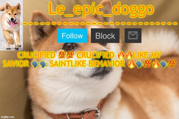 epic doggo's temp back in old fashion | CRUCIFIED 💯💯 CRUCIFIED 🔥🔥LIKE MY SAVIOR 🗣️🗣️ SAINTLIKE BEHAVIOR 🔥🗣️💯🔥🗣️💯 | image tagged in epic doggo's temp back in old fashion | made w/ Imgflip meme maker