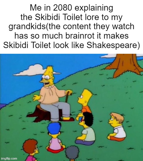 *-* | Me in 2080 explaining the Skibidi Toilet lore to my grandkids(the content they watch has so much brainrot it makes Skibidi Toilet look like Shakespeare) | image tagged in back in my day,skibidi toilet,future,shakespeare,brainrot,memes | made w/ Imgflip meme maker