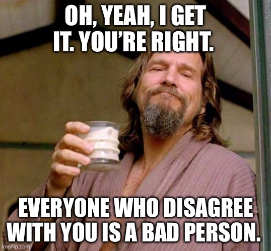 Big Lebowski | OH, YEAH, I GET IT. YOU’RE RIGHT. EVERYONE WHO DISAGREE WITH YOU IS A BAD PERSON. | image tagged in big lebowski | made w/ Imgflip meme maker