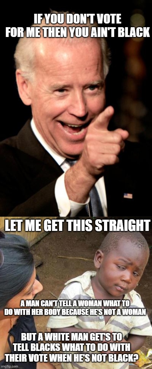 IF YOU DON'T VOTE FOR ME THEN YOU AIN'T BLACK; LET ME GET THIS STRAIGHT; A MAN CAN'T TELL A WOMAN WHAT TO DO WITH HER BODY BECAUSE HE'S NOT A WOMAN; BUT A WHITE MAN GET'S TO TELL BLACKS WHAT TO DO WITH THEIR VOTE WHEN HE'S NOT BLACK? | image tagged in memes,smilin biden,third world skeptical kid | made w/ Imgflip meme maker