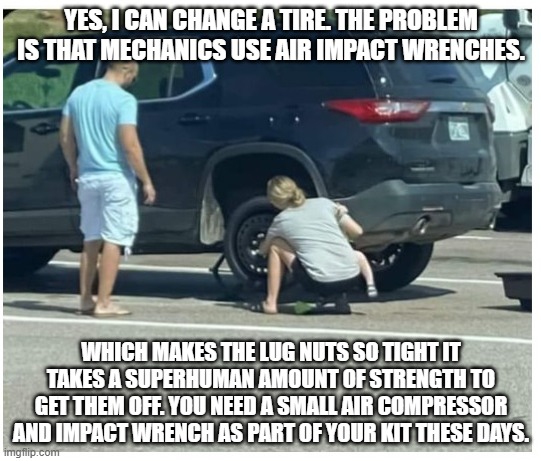 Impact wrenches. Dont make fun of people who cant take a lug nut off. | YES, I CAN CHANGE A TIRE. THE PROBLEM IS THAT MECHANICS USE AIR IMPACT WRENCHES. WHICH MAKES THE LUG NUTS SO TIGHT IT TAKES A SUPERHUMAN AMOUNT OF STRENGTH TO GET THEM OFF. YOU NEED A SMALL AIR COMPRESSOR AND IMPACT WRENCH AS PART OF YOUR KIT THESE DAYS. | image tagged in woman changing tire | made w/ Imgflip meme maker