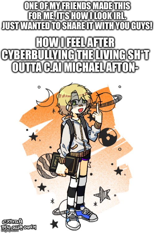 Face reveal-ish | ONE OF MY FRIENDS MADE THIS FOR ME, IT’S HOW I LOOK IRL. JUST WANTED TO SHARE IT WITH YOU GUYS! HOW I FEEL AFTER CYBERBULLYING THE LIVING SH*T OUTTA C.AI MICHAEL AFTON- | image tagged in fnaf,character ai | made w/ Imgflip meme maker