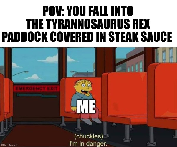 I fell into the tyrannosaurus Rex paddock covered in steak sauce | POV: YOU FALL INTO THE TYRANNOSAURUS REX PADDOCK COVERED IN STEAK SAUCE; ME | image tagged in i'm in danger blank place above,jurassic park,jpfan102504 | made w/ Imgflip meme maker