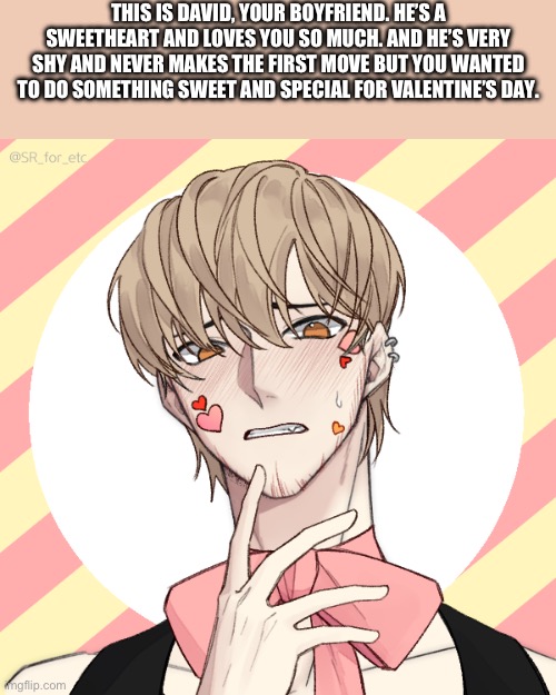 Romance rp. He’s bi in this rp. | THIS IS DAVID, YOUR BOYFRIEND. HE’S A SWEETHEART AND LOVES YOU SO MUCH. AND HE’S VERY SHY AND NEVER MAKES THE FIRST MOVE BUT YOU WANTED TO DO SOMETHING SWEET AND SPECIAL FOR VALENTINE’S DAY. | made w/ Imgflip meme maker