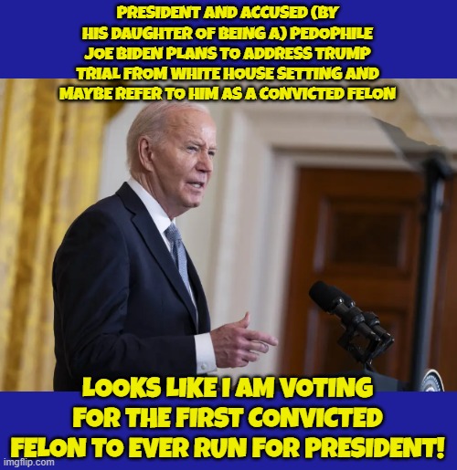 Pedo Presodent | PRESIDENT AND ACCUSED (BY HIS DAUGHTER OF BEING A) PEDOPHILE JOE BIDEN PLANS TO ADDRESS TRUMP TRIAL FROM WHITE HOUSE SETTING AND MAYBE REFER TO HIM AS A CONVICTED FELON; LOOKS LIKE I AM VOTING FOR THE FIRST CONVICTED FELON TO EVER RUN FOR PRESIDENT! | image tagged in pedophile,pedo,fjb,joe biden,biden,maga | made w/ Imgflip meme maker