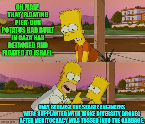 Sometimes Homer can be brutal with the truth. | OH MAN!  THAT 'FLOATING PIER' OUR POTATUS HAD BUILT IN GAZA HAS DETACHED AND FLOATED TO ISRAEL. ONLY BECAUSE THE SEABEE ENGINEERS WERE SUPPLANTED WITH WOKE DIVERSITY DRONES AFTER MERITOCRACY WAS TOSSED INTO THE GARBAGE. | image tagged in simpsons so far | made w/ Imgflip meme maker