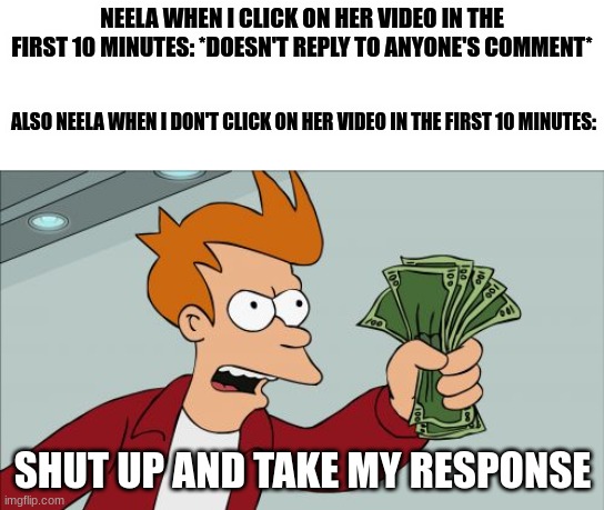 It wasn't me that got it :( | NEELA WHEN I CLICK ON HER VIDEO IN THE FIRST 10 MINUTES: *DOESN'T REPLY TO ANYONE'S COMMENT*; ALSO NEELA WHEN I DON'T CLICK ON HER VIDEO IN THE FIRST 10 MINUTES:; SHUT UP AND TAKE MY RESPONSE | image tagged in memes,shut up and take my money fry,neela jolene | made w/ Imgflip meme maker