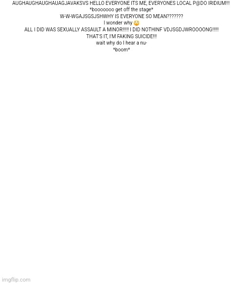 Iridium lore | AUGHAUGHAUGHAUAGJAVAKSVS HELLO EVERYONE ITS ME, EVERYONES LOCAL P@DO IRIDIUM!!! 
*booooooo get off the stage*

W-W-WGAJSGSJSHWHY IS EVERYONE SO MEAN???????
I wonder why 🙄

ALL I DID WAS SEXUALLY ASSAULT A MINOR!!!!! I DID NOTHINF VDJSGDJWROOOONG!!!!!

THAT'S IT, I'M FAKING SUICIDE!!!
wait why do I hear a nu-


*boom* | made w/ Imgflip meme maker