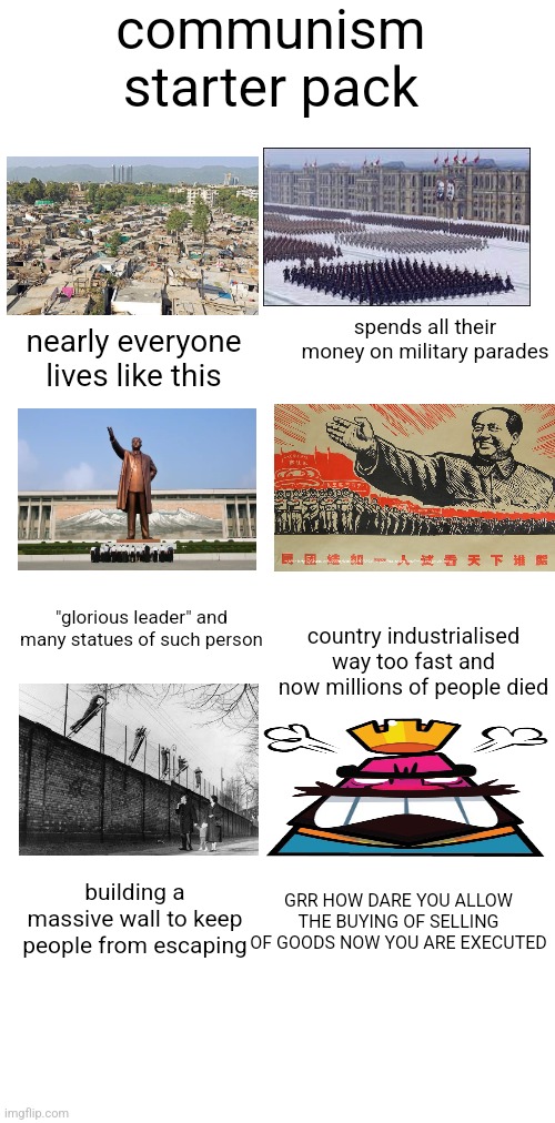 also the weird hand reaching thing you see in their propaganda | communism starter pack; spends all their money on military parades; nearly everyone lives like this; country industrialised way too fast and now millions of people died; "glorious leader" and many statues of such person; building a massive wall to keep people from escaping; GRR HOW DARE YOU ALLOW THE BUYING OF SELLING OF GOODS NOW YOU ARE EXECUTED | image tagged in blank white template | made w/ Imgflip meme maker
