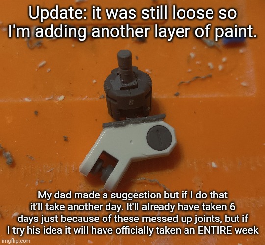 -_- | Update: it was still loose so I'm adding another layer of paint. My dad made a suggestion but if I do that it'll take another day. It'll already have taken 6 days just because of these messed up joints, but if I try his idea it will have officially taken an ENTIRE week | made w/ Imgflip meme maker