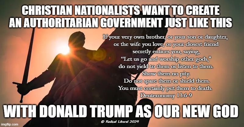 Deuteronomy 13:6-9 | CHRISTIAN NATIONALISTS WANT TO CREATE AN AUTHORITARIAN GOVERNMENT JUST LIKE THIS; If your very own brother, or your son or daughter, 
or the wife you love, or your closest friend
 secretly entices you, saying, 
“Let us go and worship other gods,"
do not yield to them or listen to them.
Show them no pity.
 Do not spare them or shield them.
You must certainly put them to death. 

Deuteronomy 13:6-9; WITH DONALD TRUMP AS OUR NEW GOD; © Radical Liberal 2024 | image tagged in nevertrump,fascist trump,bible is a myth,christian nationalists,presidential election 2024 | made w/ Imgflip meme maker