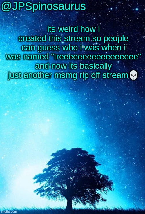 JPSpinosaurus tree temp | its weird how i created this stream so people can guess who i was when i was named "treeeeeeeeeeeeeeeee" and now its basically just another msmg rip off stream💀 | image tagged in jpspinosaurus tree temp | made w/ Imgflip meme maker