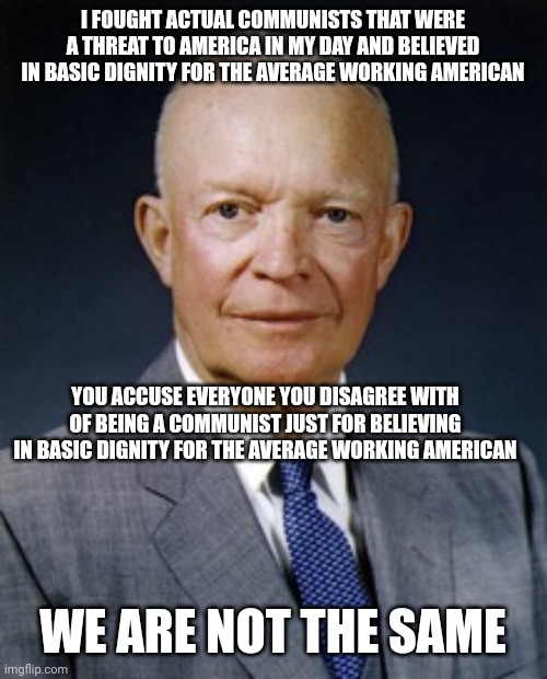 Today's Republicans are not like Dwight D. Eisenhower | I FOUGHT ACTUAL COMMUNISTS THAT WERE A THREAT TO AMERICA IN MY DAY AND BELIEVED IN BASIC DIGNITY FOR THE AVERAGE WORKING AMERICAN; YOU ACCUSE EVERYONE YOU DISAGREE WITH OF BEING A COMMUNIST JUST FOR BELIEVING IN BASIC DIGNITY FOR THE AVERAGE WORKING AMERICAN; WE ARE NOT THE SAME | image tagged in dwight d eisenhower,we are not the same,republicans,conservatives,maga | made w/ Imgflip meme maker