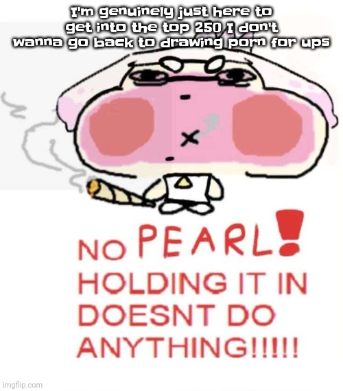 Pearlweed | I'm genuinely just here to get into the top 250 I don't wanna go back to drawing porn for ups | image tagged in pearlweed | made w/ Imgflip meme maker