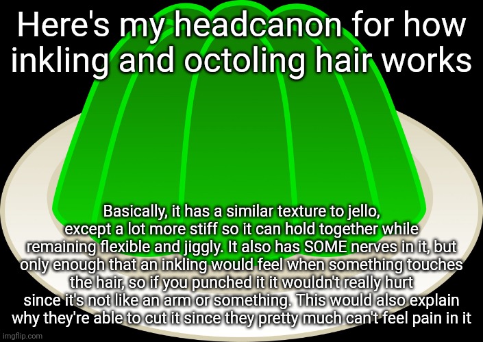 Thought of this while making a drawing for .Shiver. | Here's my headcanon for how inkling and octoling hair works; Basically, it has a similar texture to jello, except a lot more stiff so it can hold together while remaining flexible and jiggly. It also has SOME nerves in it, but only enough that an inkling would feel when something touches the hair, so if you punched it it wouldn't really hurt since it's not like an arm or something. This would also explain why they're able to cut it since they pretty much can't feel pain in it | image tagged in jello mold | made w/ Imgflip meme maker