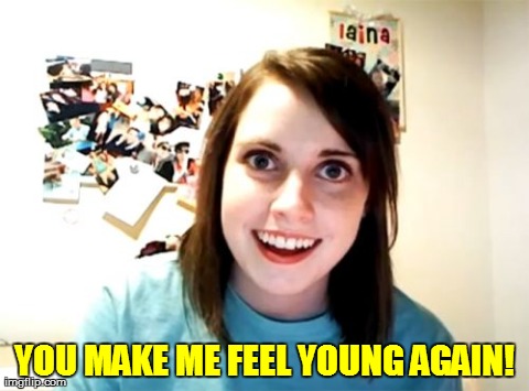 Overly Attached Girlfriend | YOU MAKE ME FEEL YOUNG AGAIN! | image tagged in memes,overly attached girlfriend | made w/ Imgflip meme maker