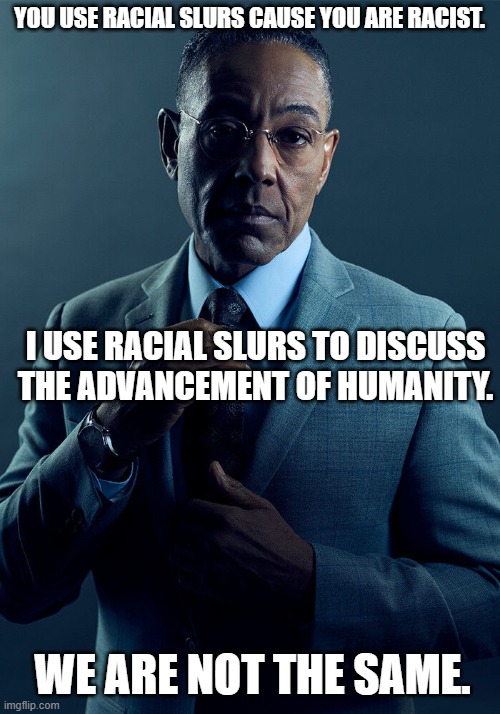 talking about a thing dispels fear of the thing. | YOU USE RACIAL SLURS CAUSE YOU ARE RACIST. I USE RACIAL SLURS TO DISCUSS THE ADVANCEMENT OF HUMANITY. WE ARE NOT THE SAME. | image tagged in gus fring we are not the same | made w/ Imgflip meme maker