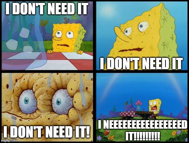 Spongebob - "I Don't Need It" (by Henry-C) | I DON'T NEED IT I DON'T NEED IT I DON'T NEED IT! I NEEEEEEEEEEEEEEEED IT!!!!!!!!! | image tagged in spongebob - i don't need it by henry-c | made w/ Imgflip meme maker