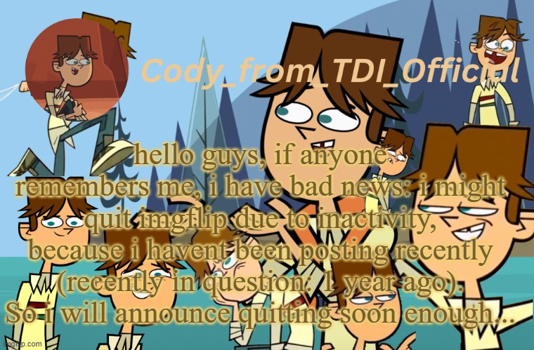 Cody_from_TDI_Official announcement template | hello guys, if anyone remembers me, i have bad news: i might quit imgflip due to inactivity, because i havent been posting recently (recently in question: 1 year ago). So i will announce quitting soon enough... | image tagged in cody_from_tdi_official announcement template | made w/ Imgflip meme maker
