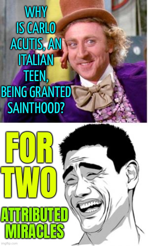 Why Is Carlo Acutis Being Granted Sainthood? | WHY IS CARLO ACUTIS, AN ITALIAN TEEN, BEING GRANTED SAINTHOOD? FOR TWO; ATTRIBUTED
MIRACLES | image tagged in good question stupid answer,pope francis,catholic church,catholicism,christianity,breaking news | made w/ Imgflip meme maker