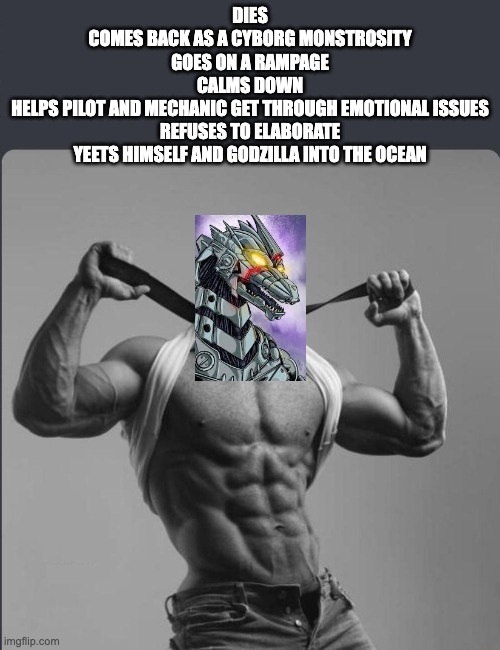 Refuses to elaborate any further | DIES
COMES BACK AS A CYBORG MONSTROSITY
GOES ON A RAMPAGE
CALMS DOWN
HELPS PILOT AND MECHANIC GET THROUGH EMOTIONAL ISSUES
REFUSES TO ELABORATE
YEETS HIMSELF AND GODZILLA INTO THE OCEAN | image tagged in refuses to elaborate any further,godzilla | made w/ Imgflip meme maker