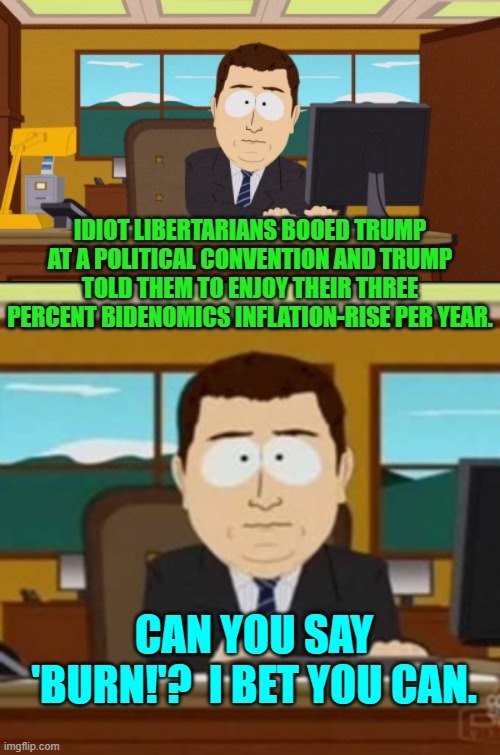 This was not the original vision of the Libertarian movement . . . to produce limp-wristed leftists. | IDIOT LIBERTARIANS BOOED TRUMP AT A POLITICAL CONVENTION AND TRUMP TOLD THEM TO ENJOY THEIR THREE PERCENT BIDENOMICS INFLATION-RISE PER YEAR. CAN YOU SAY 'BURN!'?  I BET YOU CAN. | image tagged in aaaaand its gone | made w/ Imgflip meme maker