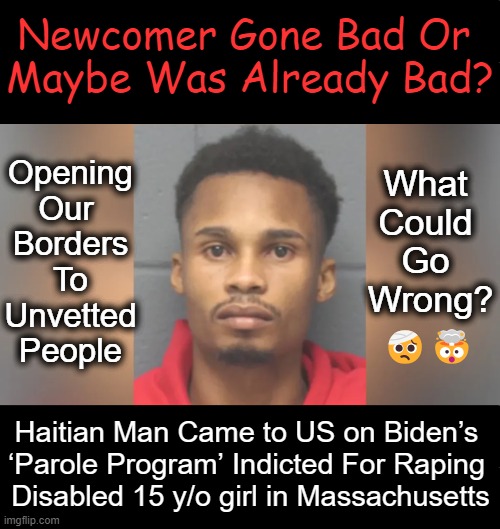 UNSUSTAINABLE INSANITY | Newcomer Gone Bad Or 
Maybe Was Already Bad? Opening
Our 
Borders
To
Unvetted
People; What 
Could 

Go 

Wrong? 🤕🤯; Haitian Man Came to US on Biden’s 
‘Parole Program’ Indicted For Raping 
Disabled 15 y/o girl in Massachusetts | image tagged in open borders,illegals,wait that's illegal,stop the insanity,liberals vs conservatives,criminals | made w/ Imgflip meme maker
