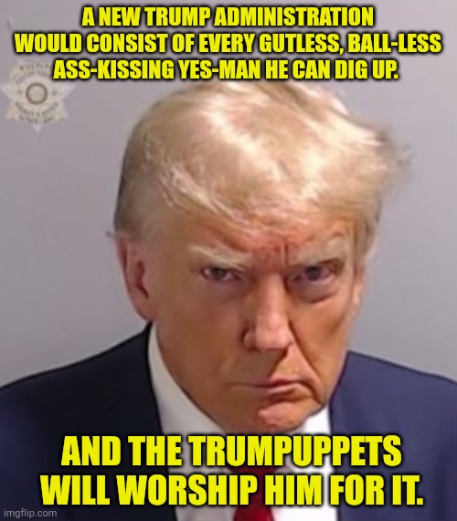 Just say no to the dictator wanna-be | A NEW TRUMP ADMINISTRATION WOULD CONSIST OF EVERY GUTLESS, BALL-LESS ASS-KISSING YES-MAN HE CAN DIG UP. AND THE TRUMPUPPETS WILL WORSHIP HIM FOR IT. | image tagged in donald trump mugshot | made w/ Imgflip meme maker