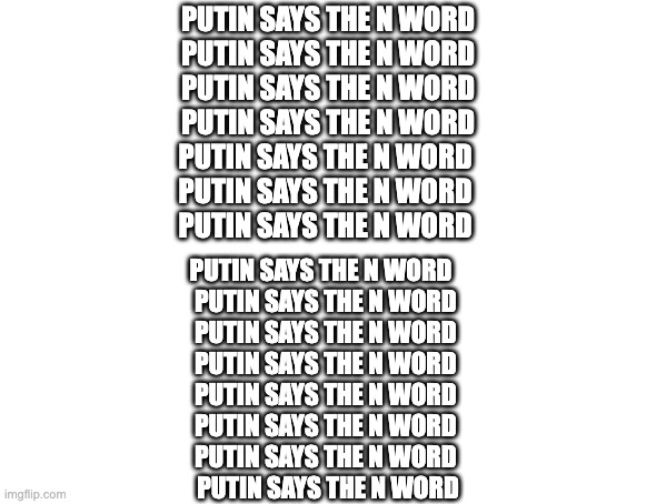 PUTIN SAYS THE N WORD | PUTIN SAYS THE N WORD
PUTIN SAYS THE N WORD
PUTIN SAYS THE N WORD
PUTIN SAYS THE N WORD
PUTIN SAYS THE N WORD 
PUTIN SAYS THE N WORD 
PUTIN SAYS THE N WORD; PUTIN SAYS THE N WORD   
PUTIN SAYS THE N WORD 
PUTIN SAYS THE N WORD 
PUTIN SAYS THE N WORD 
PUTIN SAYS THE N WORD 
PUTIN SAYS THE N WORD 
PUTIN SAYS THE N WORD 
PUTIN SAYS THE N WORD | image tagged in putin says the n  word | made w/ Imgflip meme maker