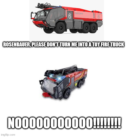 rosenbauer to the panther 6x6 be like: | ROSENBAUER, PLEASE DON'T TURN ME INTO A TOY FIRE TRUCK; NOOOOOOOOOOO!!!!!!!! | image tagged in blank white template,fire truck | made w/ Imgflip meme maker