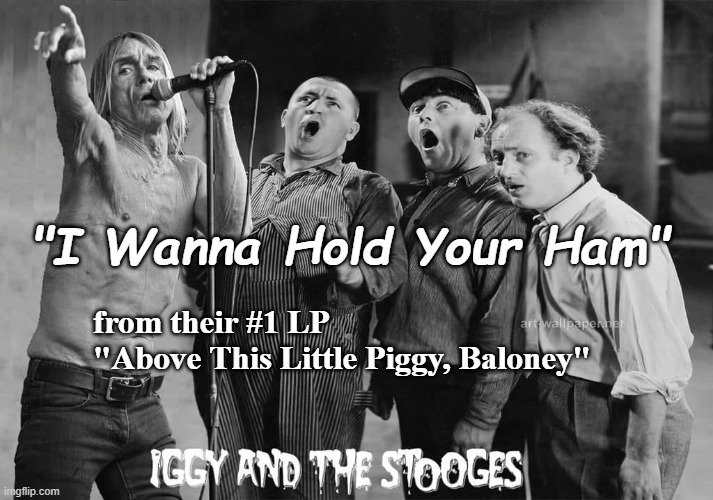 Iggy & The Stooges | "I Wanna Hold Your Ham"; from their #1 LP 
"Above This Little Piggy, Baloney" | image tagged in classic rock,iggy pop,three stooges,satire | made w/ Imgflip meme maker
