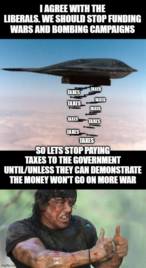 Ok here's my olive-branch to liberals... Can't say I didn't offer.. | I AGREE WITH THE LIBERALS. WE SHOULD STOP FUNDING WARS AND BOMBING CAMPAIGNS; TAXES; TAXES; TAXES; TAXES; TAXES; TAXES; TAXES; TAXES; TAXES; SO LETS STOP PAYING TAXES TO THE GOVERNMENT UNTIL/UNLESS THEY CAN DEMONSTRATE THE MONEY WON'T GO ON MORE WAR | image tagged in stealth bomber,thumbs up rambo | made w/ Imgflip meme maker