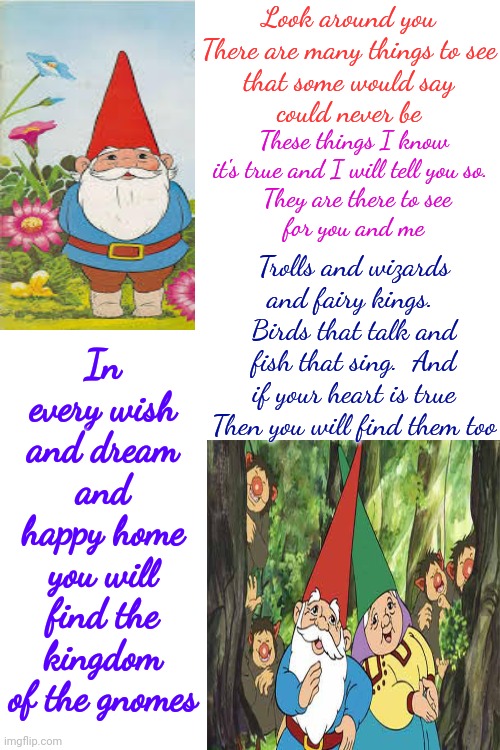 David The Gnome | Look around you
There are many things to see
that some would say
could never be; In every wish and dream and happy home
you will find the kingdom of the gnomes; These things I know it's true and I will tell you so. 
 They are there to see
for you and me; Trolls and wizards and fairy kings.  Birds that talk and fish that sing.  And if your heart is true
Then you will find them too | image tagged in david the gnome,find memories,because it makes me happy,don't worry be happy,gnomes,memes | made w/ Imgflip meme maker