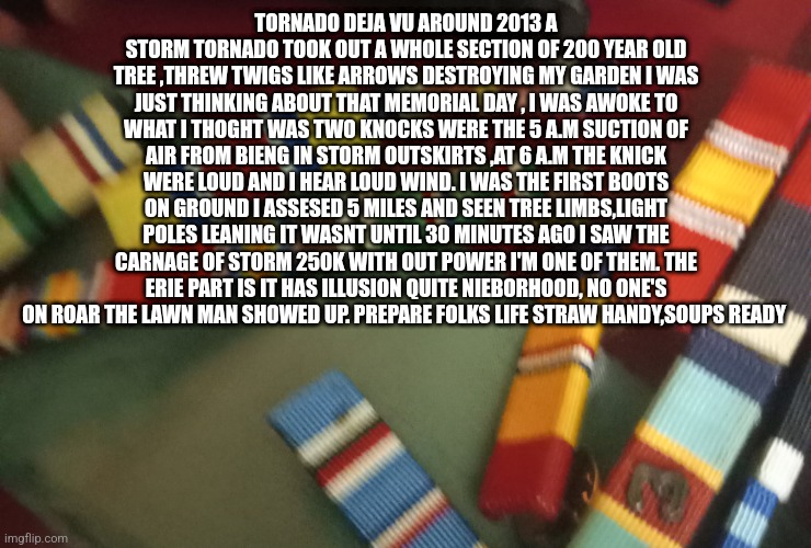Memorial day deja vu | TORNADO DEJA VU AROUND 2013 A STORM TORNADO TOOK OUT A WHOLE SECTION OF 200 YEAR OLD TREE ,THREW TWIGS LIKE ARROWS DESTROYING MY GARDEN I WAS JUST THINKING ABOUT THAT MEMORIAL DAY , I WAS AWOKE TO WHAT I THOGHT WAS TWO KNOCKS WERE THE 5 A.M SUCTION OF AIR FROM BIENG IN STORM OUTSKIRTS ,AT 6 A.M THE KNICK WERE LOUD AND I HEAR LOUD WIND. I WAS THE FIRST BOOTS ON GROUND I ASSESED 5 MILES AND SEEN TREE LIMBS,LIGHT POLES LEANING IT WASNT UNTIL 30 MINUTES AGO I SAW THE CARNAGE OF STORM 250K WITH OUT POWER I'M ONE OF THEM. THE ERIE PART IS IT HAS ILLUSION QUITE NIEBORHOOD, NO ONE'S ON ROAR THE LAWN MAN SHOWED UP. PREPARE FOLKS LIFE STRAW HANDY,SOUPS READY | image tagged in real life,tornados,texas | made w/ Imgflip meme maker