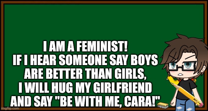 Male Cara supports gender equality. | I AM A FEMINIST!
IF I HEAR SOMEONE SAY BOYS ARE BETTER THAN GIRLS, I WILL HUG MY GIRLFRIEND AND SAY "BE WITH ME, CARA!" | image tagged in pop up school 2,pus2,male cara,feminism,feminist,male feminist | made w/ Imgflip meme maker