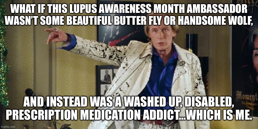 Billy Mack Lupus Attack | WHAT IF THIS LUPUS AWARENESS MONTH AMBASSADOR WASN’T SOME BEAUTIFUL BUTTER FLY OR HANDSOME WOLF, AND INSTEAD WAS A WASHED UP, DISABLED, PRESCRIPTION MEDICATION ADDICT…WHICH IS ME. | image tagged in illness,sick,love actually sign,disease,patient | made w/ Imgflip meme maker