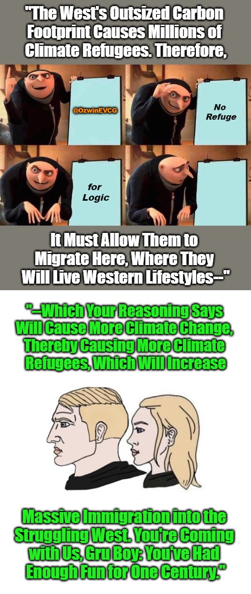 No Refuge for Logic [PSC] | "The West's Outsized Carbon 

Footprint Causes Millions of 

Climate Refugees. Therefore, No 

Refuge; @OzwinEVCG; for 

Logic; It Must Allow Them to 

Migrate Here, Where They 

Will Live Western Lifestyles--"; "--Which Your Reasoning Says 

Will Cause More Climate Change, 

Thereby Causing More Climate 

Refugees, Which Will Increase; Massive Immigration into the 

Struggling West. You're Coming 

with Us, Gru Boy: You've Had 

Enough Fun for One Century." | image tagged in grifts,climate change,refugees,antiwhite,liberal logic,world occupied | made w/ Imgflip meme maker