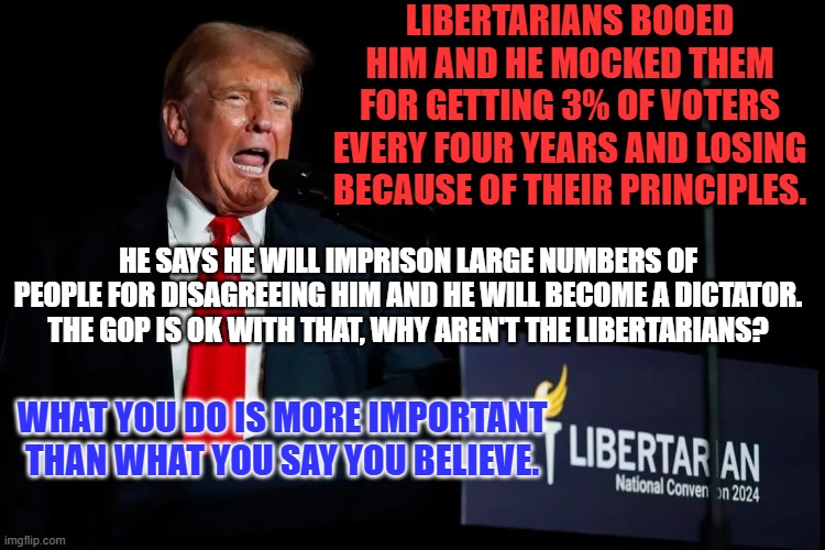 They are taking a stand against someone who stands for nothing. | LIBERTARIANS BOOED HIM AND HE MOCKED THEM FOR GETTING 3% OF VOTERS EVERY FOUR YEARS AND LOSING BECAUSE OF THEIR PRINCIPLES. HE SAYS HE WILL IMPRISON LARGE NUMBERS OF PEOPLE FOR DISAGREEING HIM AND HE WILL BECOME A DICTATOR. THE GOP IS OK WITH THAT, WHY AREN'T THE LIBERTARIANS? WHAT YOU DO IS MORE IMPORTANT THAN WHAT YOU SAY YOU BELIEVE. | made w/ Imgflip meme maker