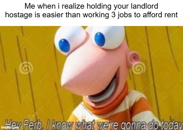 Hey Ferb | Me when i realize holding your landlord hostage is easier than working 3 jobs to afford rent | image tagged in hey ferb | made w/ Imgflip meme maker