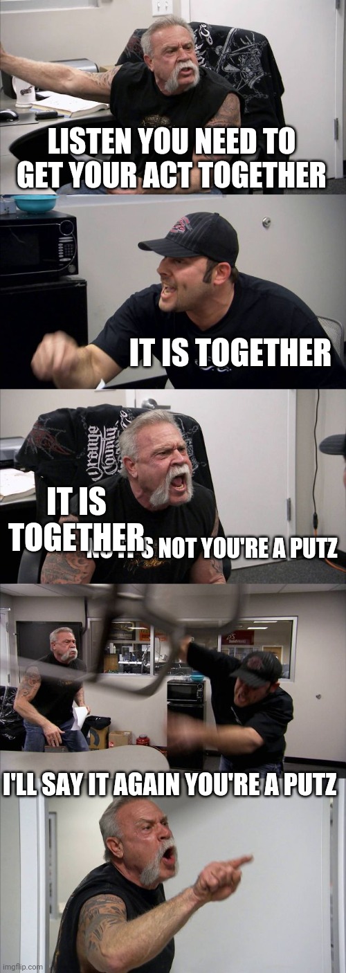 Get it together | LISTEN YOU NEED TO GET YOUR ACT TOGETHER; IT IS TOGETHER; IT IS TOGETHER; NO IT'S NOT YOU'RE A PUTZ; I'LL SAY IT AGAIN YOU'RE A PUTZ | image tagged in memes,american chopper argument,funny memes | made w/ Imgflip meme maker
