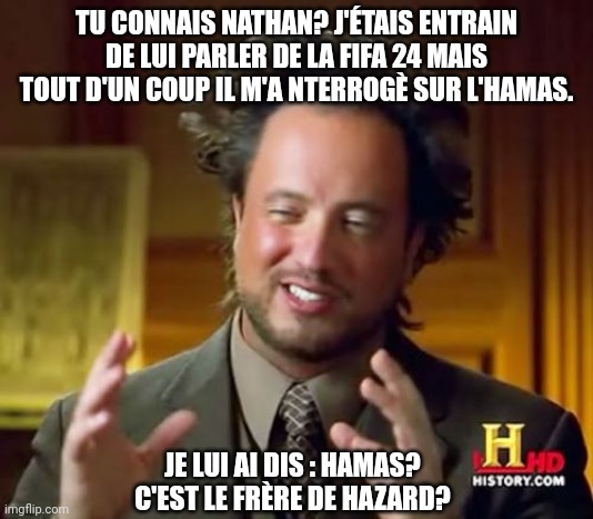 Comme par hazard | TU CONNAIS NATHAN? J'ÉTAIS ENTRAIN DE LUI PARLER DE LA FIFA 24 MAIS TOUT D'UN COUP IL M'A NTERROGÈ SUR L'HAMAS. JE LUI AI DIS : HAMAS? C'EST LE FRÈRE DE HAZARD? | image tagged in memes,ancient aliens,belgium,football,fifa,french | made w/ Imgflip meme maker