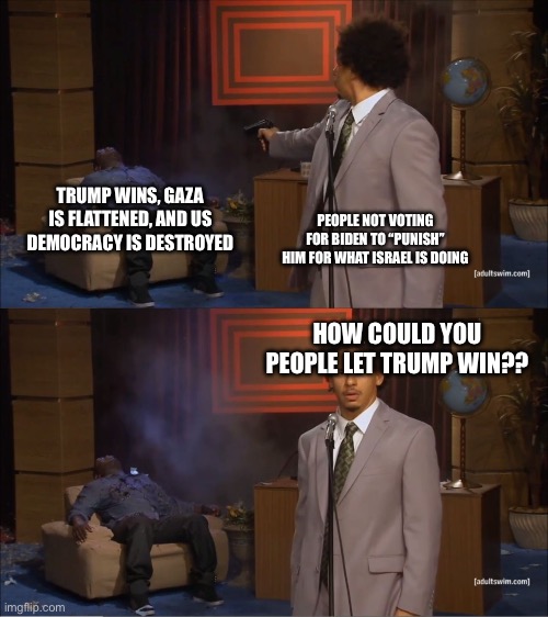 Why would they do this | TRUMP WINS, GAZA IS FLATTENED, AND US DEMOCRACY IS DESTROYED; PEOPLE NOT VOTING FOR BIDEN TO “PUNISH” HIM FOR WHAT ISRAEL IS DOING; HOW COULD YOU PEOPLE LET TRUMP WIN?? | image tagged in why would they do this | made w/ Imgflip meme maker
