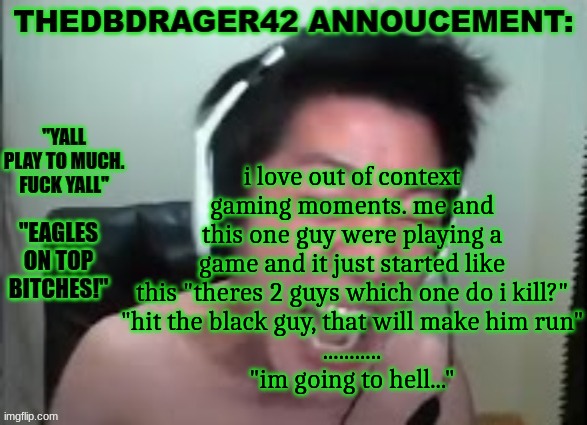 thedbdrager42s annoucement template | i love out of context gaming moments. me and this one guy were playing a game and it just started like this "theres 2 guys which one do i kill?"
"hit the black guy, that will make him run"
...........
"im going to hell..." | image tagged in thedbdrager42s annoucement template | made w/ Imgflip meme maker